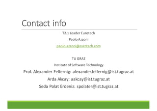Contact	info
T2.1	Leader	Eurotech
Paolo	Azzoni
paolo.azzoni@eurotech.com
TU	GRAZ
Institute	of	Software	Technology	
Prof.	Alexander	Felfernig:	alexander.felfernig@ist.tugraz.at
Arda Akcay:	aakcay@ist.tugraz.at
Seda	Polat	Erdeniz:	spolater@ist.tugraz.at
 