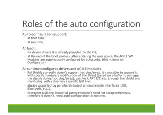 Roles	of	the	auto	configuration
Auto-configuration	support:
◦ at	boot	time;
◦ at	run	time.
At	boot:	
◦ for	device	drivers	it	is	already	provided	by	the	OS;
◦ at	the	end	of	the	boot	process,	after	entering	the	user	space,	the	AGILE	SW	
Modules	are	automatically	configured	by	autoconfig.	(this	is	done	by	
Configurator)
At	runtime:	configures	drivers	and	AGILE	Modules.
◦ Rpi Shields	currently	doesn’t	support	hot	plug/swap.	It	is	possible	to	support	it	
with	specific	hardware	modification	of	the	Shield	(based	on	a	buffer	to	manage	
the	signals	during	hot	plug/swap),	passing	UART,	I2C,	etc.	through	the	shield	and	
monitoring	 with	a	daemon	a	specific	I/O	line;
◦ always	supported	by	peripherals	based	on	enumerable	interfaces	(USB,	
Bluetooth,	etc..).
◦ Except	for	USB,	the	industrial	gateway	doesn’t	need	hot	swap	peripherals,	
therefore	it	doesn’t	need	auto-configuration	at	runtime.
 