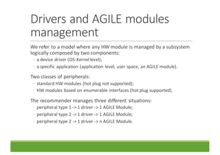 Drivers	and	AGILE	modules	
management
We	refer	to	a	model	where	any	HW	module	is	managed	by	a	subsystem	
logically	composed	by	two	components:
◦ a	device	driver	(OS-Kernel	level);
◦ a	specific	application	(application	level,	user	space,	an	AGILE	module).
Two	classes	of	peripherals:
◦ standard	HW	modules	(hot	plug	not	supported);
◦ HW	modules	based	on	enumerable	interfaces	(hot	plug	supported).
The	recommender	manages	three	different	situations:
◦ peripheral	type	1	->	1	driver	->	1	AGILE	Module;
◦ peripheral	type	2	->	1	driver	->	1	AGILE	Module;
◦ peripheral	type	2	->	1	driver	->	n	AGILE	Module.
 