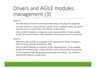 Drivers	and	AGILE	modules	
management	(3)
Case	1:
◦ The	HW	module	must	be	connected	before	boot,	hot	plug	not	supported.
◦ The	HW	module	is	supported	by	a	specific	driver	available	locally;	the	kernel	
load	the	driver	automatically	with	default	configuration.
◦ Only	an	AGILE	Module	corresponds	to	the	required	driver.	If	not	available	
locally,	the	recommender	simply	identify	it	and	communicate	it	to	gateway.
Case	2:
◦ When	the	HW	module	is	connected	to	the	gateway	the	kernel	manages	it	
with	the	driver	already	loaded	(e.g.	USB).
◦ Only	an	AGILE	Module	corresponds	to	the	required	driver.	If	not	available	
locally,	the	recommender	simply	identify	it	and	communicate	it	to	gateway.
◦ If	not	available	locally	the	gateway	downloads	the	module.	The	module	is	
started	with	default	configuration.
 