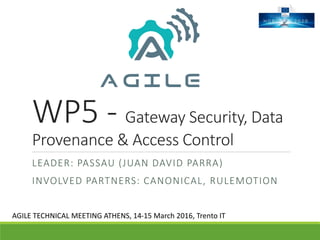 WP5 - Gateway Security, Data
Provenance & Access Control
LEADER: PASSAU (JUAN DAVID PARRA)
INVOLVED PARTNERS: CANONICAL, RULEMOTION
AGILE TECHNICAL MEETING ATHENS, 14-15 March 2016, Trento IT
 
