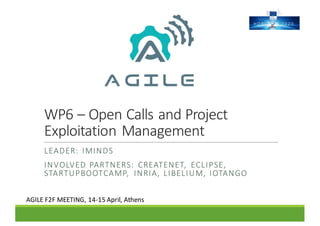 WP6	– Open	Calls	and	Project	
Exploitation	Management
LEADER:	 IMINDS
INVOLVED	PARTNERS:	 CREATENET,	 ECLIPSE,	
STARTUPBOOTCAMP,	 INRIA,	LIBELIUM,	IOTANGO
AGILE	F2F	MEETING,	14-15	April,	Athens
 