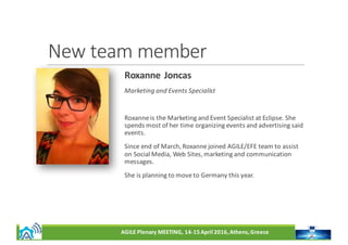AGILE	Plenary	MEETING,	14-15	April	2016,	Athens,	Greece
New	team	member
Roxanne	Joncas
Marketing	and	Events	Specialist
Roxanne	is	the	Marketing	and	Event	Specialist	at	Eclipse.	She	
spends	most	of	her	time	organizing	events	and	advertising	said	
events.	
Since	end	of	March,	Roxanne	joined	AGILE/EFE	team	to	assist	
on	Social	Media,	Web	Sites,	marketing	and	communication	
messages.
She	is	planning	to	move	to	Germany	this	year.
 