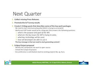 AGILE	Plenary	MEETING,	14-15	April	2016,	Athens,	Greece
Next	Quarter
1. Collect	missing	Press	Releases
2. Promote	the	IoT	Survey	results
3. Create	2-3	blogs	posts	that	describes	some	of	the	key	work	packages
◦ We	need	to	start	communicating	what	AGILE	is	trying	to	accomplish.	
◦ Ideally	each	WP	leader	would	write	a	blog	post	that	answers	the	following	questions:	
1. what	is	the	purpose	and	goal	of	the	WP,	
2. what	are	the	key	issues	the	WP	is	trying	to	solve,	
3. what	key	technology	will	be	used,
4. how	will	developers	be	able	to	use	it.
◦ The	key	message	is	that	we	need	to	start	generating	content !
4. Eclipse	Project	proposal
◦ Identify	the	components	we	want	to	open	source
◦ Initiate	the	Eclipse	OS	process
◦ Our	preference	is	contributions	back	to	existing	projects	like,	eg.	Kura.
 