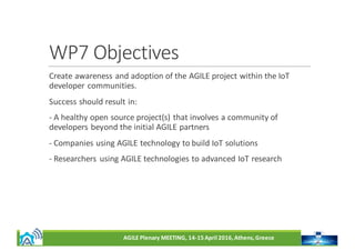 AGILE	Plenary	MEETING,	14-15	April	2016,	Athens,	Greece
WP7	Objectives
Create	awareness	and	adoption	of	the	AGILE	project	within	the	IoT	
developer	communities.
Success	should	result	in:
- A	healthy	open	source	project(s)	that	involves	a	community	of	
developers	beyond	the	initial	AGILE	partners
- Companies	using	AGILE	technology	to	build	IoT	solutions
- Researchers	 using	AGILE	technologies	to	advanced	IoT	research
 