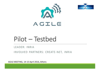 Pilot	– Testbed
LEADER:	 INRIA
INVOLVED	 PARTNERS:	 CREATE-NET,	 INRIA
AGILE	MEETING,	14-15	April	2016,	Athens	
 