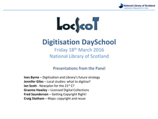 National Library of Scotland
Leabharlann Nàiseanta na h-Alba
Digitisation DaySchool
Friday 18th March 2016
National Library of Scotland
Presentations from the Panel
Ines Byrne – Digitisation and Library’s future strategy
Jennifer Giles – Local studies: what to digitise?
Ian Scott - Newsplan for the 21st C?
Graeme Hawley – Licensed Digital Collections
Fred Saunderson – Getting Copyright Right!
Craig Statham – Maps: copyright and reuse
 