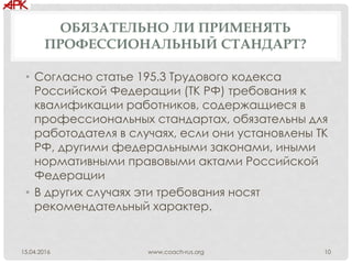 ОБЯЗАТЕЛЬНО ЛИ ПРИМЕНЯТЬ
ПРОФЕССИОНАЛЬНЫЙ СТАНДАРТ?
• Согласно статье 195.3 Трудового кодекса
Российской Федерации (ТК РФ) требования к
квалификации работников, содержащиеся в
профессиональных стандартах, обязательны для
работодателя в случаях, если они установлены ТК
РФ, другими федеральными законами, иными
нормативными правовыми актами Российской
Федерации
• В других случаях эти требования носят
рекомендательный характер.
www.coach-rus.org 1015.04.2016
 