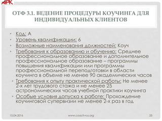 ОТФ 3.1. ВЕДЕНИЕ ПРОЦЕДУРЫ КОУЧИНГА ДЛЯ
ИНДИВИДУАЛЬНЫХ КЛИЕНТОВ
• Код: А
• Уровень квалификации: 6
• Возможные наименования должностей: Коуч
• Требования к образованию и обучению: Среднее
профессиональное образование и дополнительное
профессиональное образование – программы
повышения квалификации или программы
профессиональной переподготовки в области
коучинга в объеме не менее 90 академических часов
• Требования к опыту практической работы: Не менее
2-х лет трудового стажа и не менее 25
астрономических часов учебной практики коучинга
• Особые условия допуска к работе: Прохождение
коучинговой супервизии не менее 2-х раз в год
www.coach-rus.org 2515.04.2016
 