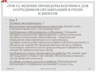 ОТФ 3.2. ВЕДЕНИЕ ПРОЦЕДУРЫ КОУЧИНГА ДЛЯ
СОТРУДНИКОВ ОРГАНИЗАЦИЙ И ГРУПП
КЛИЕНТОВ
• Код: В
• Уровень квалификации: 7
• Возможные наименования должностей: Бизнес-коуч,
корпоративный коуч, командный коуч
• Требования к образованию и обучению: Среднее
профессиональное образование и дополнительное
профессиональное образование – программы
повышения квалификации или программы
профессиональной переподготовки в области коучинга, в
объеме не менее 90 академических часов, в сфере
группового тренинга и/или фасилитации в объеме не
менее 60 академических часов
• Требования к опыту практической работы: Не менее двух
лет трудового стажа и не менее 100 астрономических
часов практики коучинга
• Особые условия допуска к работе: Прохождение
коучинговой супервизии не менее 2-х раз в год
www.coach-rus.org 2615.04.2016
 