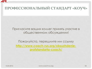 ПРОФЕССИОНАЛЬНЫЙ СТАНДАРТ «КОУЧ»
Пригласите ваших коллег принять участие в
общественном обсуждении!
Пожалуйста, перешлите им ссылку
http://www.coach-rus.org/obsuzhdenie-
profstandarta-coach/
www.coach-rus.org 3415.04.2016
 