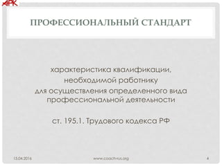 ПРОФЕССИОНАЛЬНЫЙ СТАНДАРТ
характеристика квалификации,
необходимой работнику
для осуществления определенного вида
профессиональной деятельности
ст. 195.1. Трудового кодекса РФ
www.coach-rus.org 415.04.2016
 