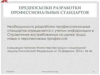 ПРЕДПОСЫЛКИ РАЗРАБОТКИ
ПРОФЕССИОНАЛЬНЫХ СТАНДАРТОВ
Необходимость разработки профессиональных
стандартов определяется с учетом информации в
Справочнике востребованных на рынке труда,
новых и перспективных профессий
в редакции приказа Министерства труда и социальной
защиты Российской Федерации от 10 февраля 2016 г. № 46
www.coach-rus.org 615.04.2016
 