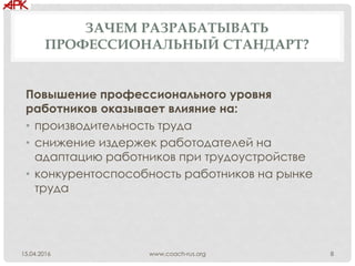 ЗАЧЕМ РАЗРАБАТЫВАТЬ
ПРОФЕССИОНАЛЬНЫЙ СТАНДАРТ?
Повышение профессионального уровня
работников оказывает влияние на:
• производительность труда
• снижение издержек работодателей на
адаптацию работников при трудоустройстве
• конкурентоспособность работников на рынке
труда
www.coach-rus.org 815.04.2016
 