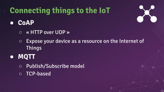 ● CoAP
○ « HTTP over UDP »
○ Expose your device as a resource on the Internet of
Things
● MQTT
○ Publish/Subscribe model
○ TCP-based
Connecting things to the IoT
 