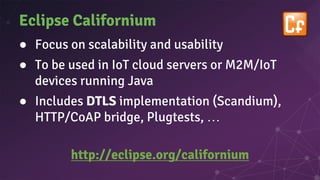 Eclipse Californium
● Focus on scalability and usability
● To be used in IoT cloud servers or M2M/IoT
devices running Java
● Includes DTLS implementation (Scandium),
HTTP/CoAP bridge, Plugtests, …
http://eclipse.org/californium
 