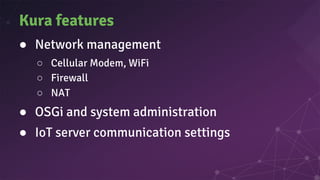 Kura features
● Network management
○ Cellular Modem, WiFi
○ Firewall
○ NAT
● OSGi and system administration
● IoT server communication settings
 