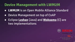 Device Management with LWM2M
● LWM2M is an Open Mobile Alliance Standard
● Device Management on top of CoAP
● Eclipse Leshan (Java) and Wakaama (C) are
two implementations
 