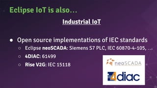 Eclipse IoT is also…
Industrial IoT
● Open source implementations of IEC standards
○ Eclipse neoSCADA: Siemens S7 PLC, IEC 60870-4-105, …
○ 4DIAC: 61499
○ Rise V2G: IEC 15118
 