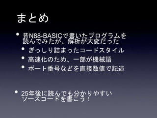 まとめ
• 昔N88-BASICで書いたプログラムを
読んでみたが、解析が大変だった
• ぎっしり詰まったコードスタイル
• 高速化のため、一部が機械語
• ポート番号などを直接数値で記述
• 25年後に読んでも分かりやすい
ソースコードを書こう！
 
