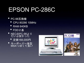 EPSON PC-286C
• PC-98互換機
• CPU 80286 10MHz
• RAM 640KB
• FDD２基
• NECのPC-98より
だいぶ安かった
• 定価168,000円
• キーボード一体型
MSXっぽくて良い
 