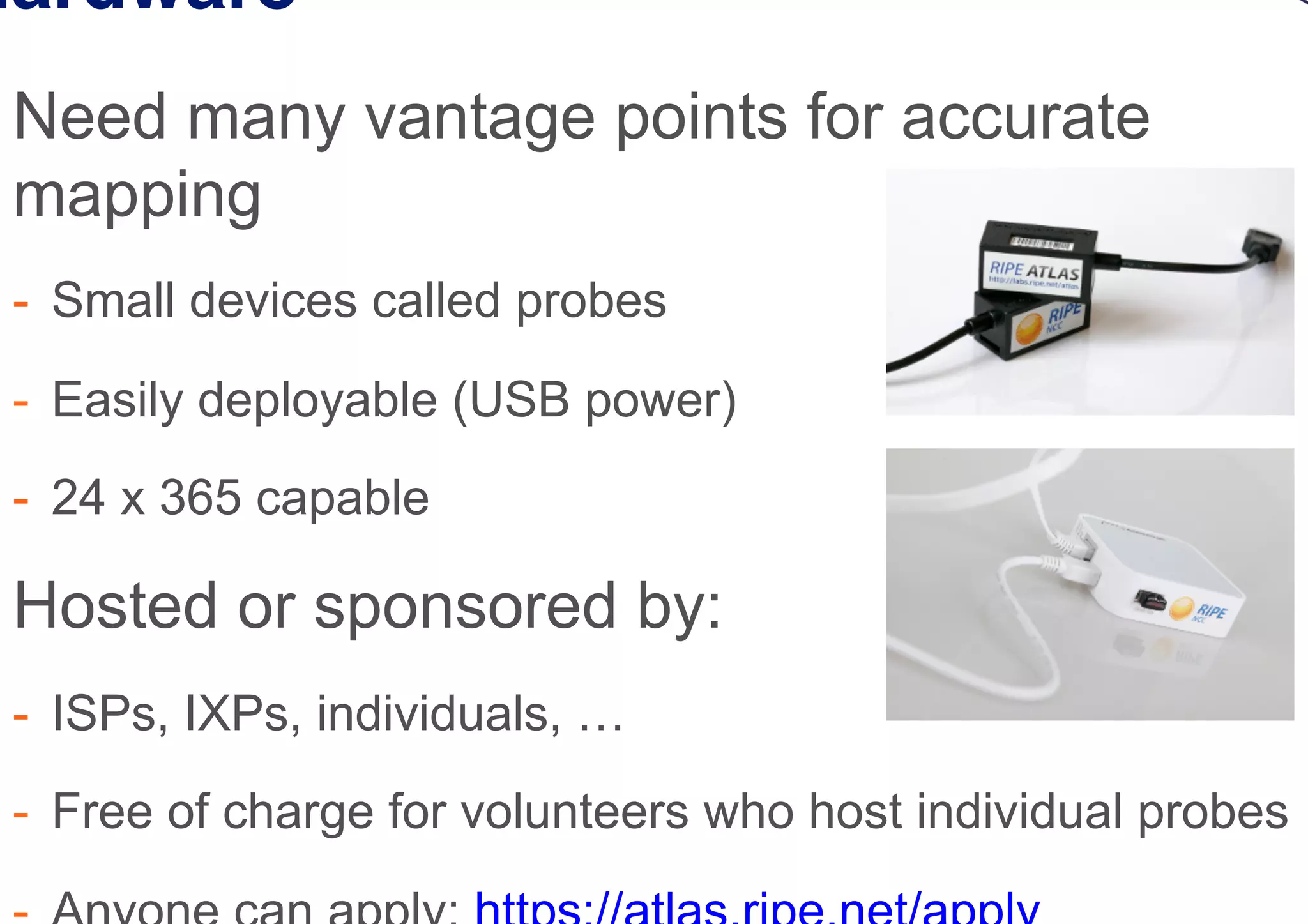Hardware
 Need many vantage points for accurate
mapping
-  Small devices called probes
-  Easily deployable (USB power)
-  24 x 365 capable
 Hosted or sponsored by:
-  ISPs, IXPs, individuals, …
-  Free of charge for volunteers who host individual probes
 