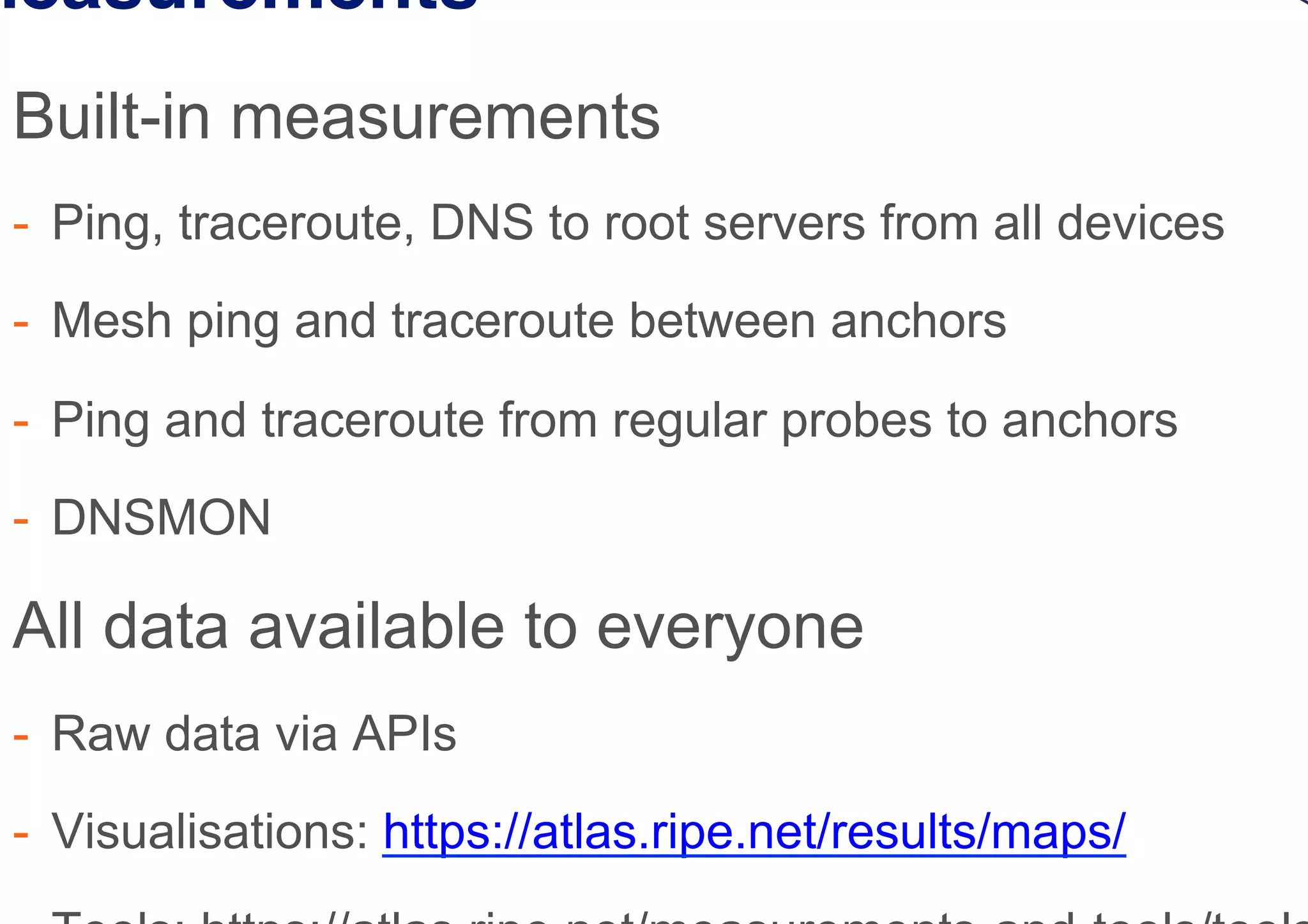 Measurements
 Built-in measurements
-  Ping, traceroute, DNS to root servers from all devices
-  Mesh ping and traceroute between anchors
-  Ping and traceroute from regular probes to anchors
-  DNSMON
 All data available to everyone
-  Raw data via APIs
-  Visualisations: https://atlas.ripe.net/results/maps/
 