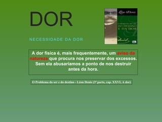 A dor física é, mais frequentemente, um aviso da
natureza que procura nos preservar dos excessos.
Sem ela abusaríamos a ponto de nos destruir
antes da hora.
N E C E S S I D A D E D A D O R
DOR
O Problema do ser e do destino - Léon Denis (3ª parte, cap. XXVI, A dor)
 
