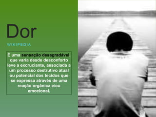 É uma sensação desagradável,
que varia desde desconforto
leve a excruciante, associada a
um processo destrutivo atual
ou potencial dos tecidos que
se expressa através de uma
reação orgânica e/ou
emocional.
W I K I P E D I A
Dor
 