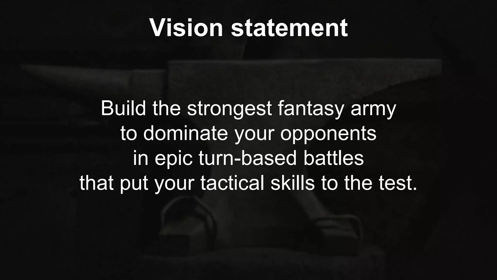 Build the strongest fantasy army
to dominate your opponents
in epic turn-based battles
that put your tactical skills to the test.
Vision statement
 