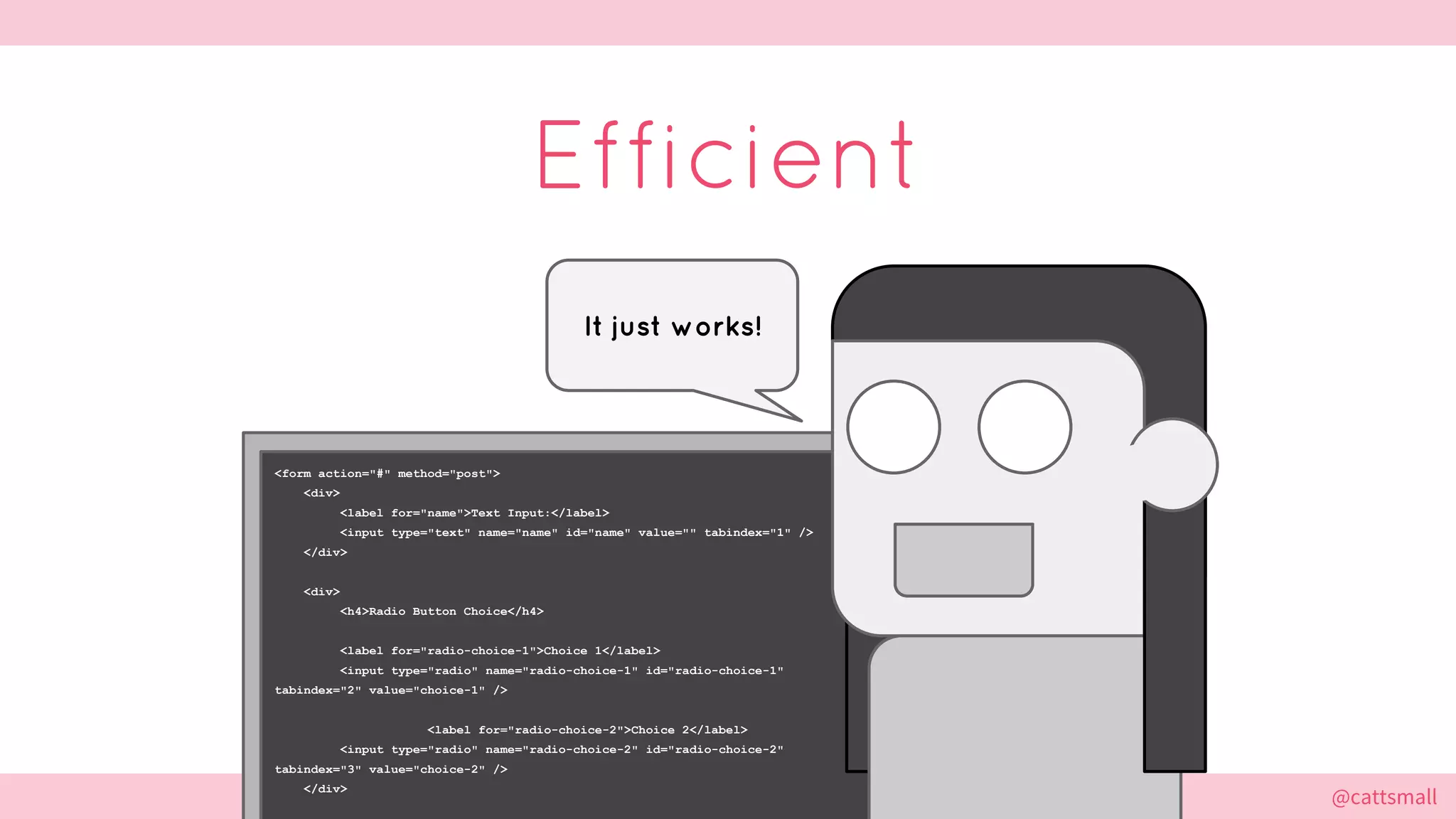 @cattsmall@cattsmall
<form action="#" method="post">
<div>
<label for="name">Text Input:</label>
<input type="text" name="name" id="name" value="" tabindex="1" />
</div>
<div>
<h4>Radio Button Choice</h4>
<label for="radio-choice-1">Choice 1</label>
<input type="radio" name="radio-choice-1" id="radio-choice-1"
tabindex="2" value="choice-1" />
<label for="radio-choice-2">Choice 2</label>
<input type="radio" name="radio-choice-2" id="radio-choice-2"
tabindex="3" value="choice-2" />
</div>
Efficient
It just works!
 