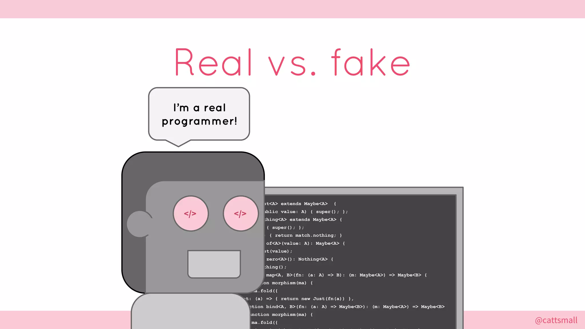 @cattsmall@cattsmall
Real vs. fake
I’m a real
programmer!
export class Just<A> extends Maybe<A> {
constructor(public value: A) { super(); };
export class Nothing<A> extends Maybe<A> {
constructor() { super(); };
fold<R>(match) { return match.nothing; }
export function of<A>(value: A): Maybe<A> {
return new Just(value);
export function zero<A>(): Nothing<A> {
return new Nothing();
export function map<A, B>(fn: (a: A) => B): (m: Maybe<A>) => Maybe<B> {
return function morphism(ma) {
return ma.fold({
just: (a) => { return new Just(fn(a)) },
export function bind<A, B>(fn: (a: A) => Maybe<B>): (m: Maybe<A>) => Maybe<B>
return function morphism(ma) {
return ma.fold({
</> </>
 