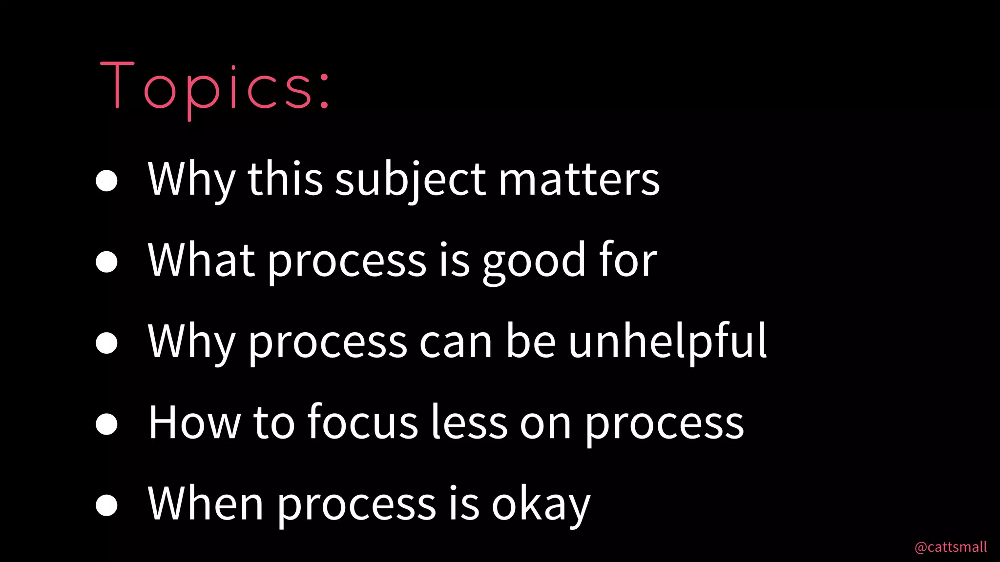 @cattsmall@cattsmall
● Why this subject matters
● What process is good for
● Why process can be unhelpful
● How to focus less on process
● When process is okay
Topics:
 