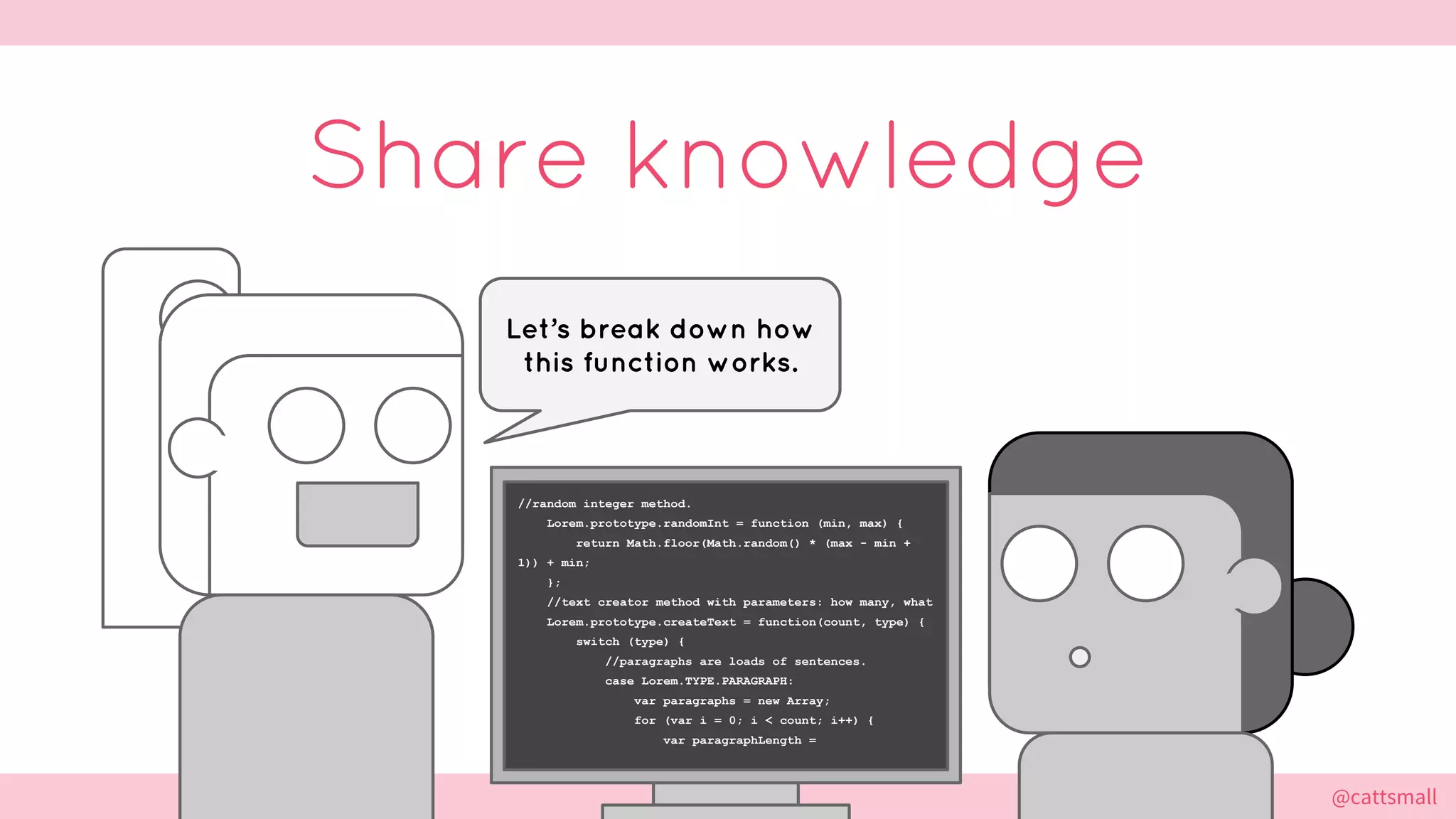 @cattsmall@cattsmall
//random integer method.
Lorem.prototype.randomInt = function (min, max) {
return Math.floor(Math.random() * (max - min +
1)) + min;
};
//text creator method with parameters: how many, what
Lorem.prototype.createText = function(count, type) {
switch (type) {
//paragraphs are loads of sentences.
case Lorem.TYPE.PARAGRAPH:
var paragraphs = new Array;
for (var i = 0; i < count; i++) {
var paragraphLength =
Share knowledge
Let’s break down how
this function works.
 