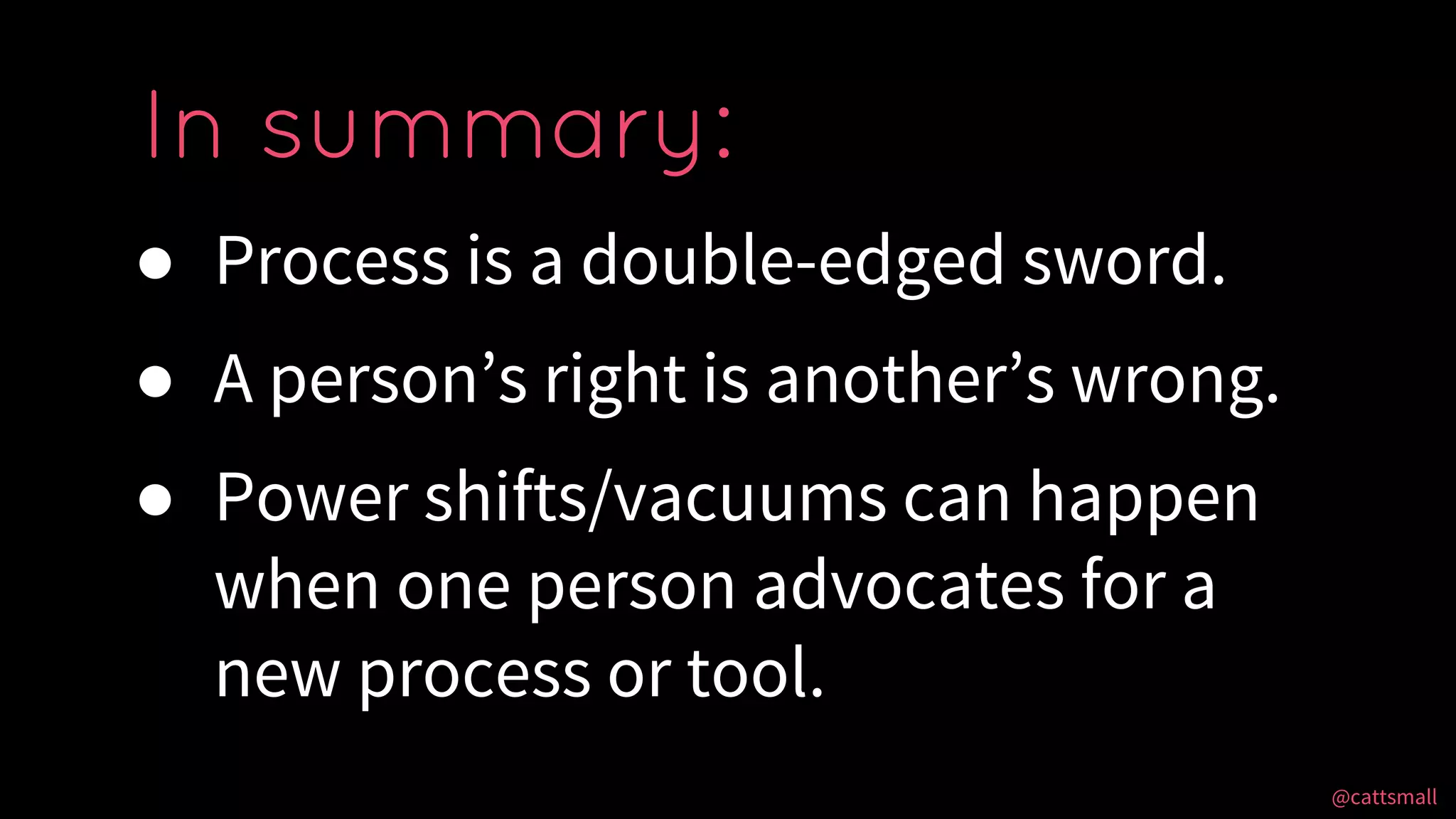 @cattsmall@cattsmall
● Process is a double-edged sword.
● A person’s right is another’s wrong.
● Power shifts/vacuums can happen
when one person advocates for a
new process or tool.
In summary:
 