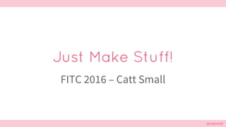 @cattsmall@cattsmall
Just Make Stuff!
FITC 2016 – Catt Small
 