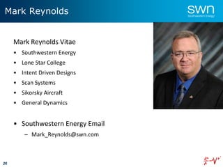 26
Mark Reynolds
Mark Reynolds Vitae
• Southwestern Energy
• Lone Star College
• Intent Driven Designs
• Scan Systems
• Sikorsky Aircraft
• General Dynamics
• Southwestern Energy Email
– Mark_Reynolds@swn.com
 