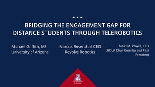 BRIDGING THE ENGAGEMENT GAP FOR
DISTANCE STUDENTS THROUGH TELEROBOTICS
Michael Griffith, MS 
University of Arizona
Marcus Rosenthal, CEO 
Revolve Robotics
Marci M. Powell, CEO 
USDLA Chair Emerita and Past
President
 