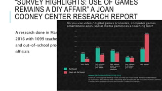 “SURVEY HIGHLIGHTS: USE OF GAMES
REMAINS A DIY AFFAIR” A JOAN
COONEY CENTER RESEARCH REPORT
A research done in March
2016 with 1099 teachers
and out-of-school program
officials
 