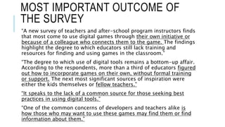 MOST IMPORTANT OUTCOME OF
THE SURVEY
“A new survey of teachers and after-school program instructors finds
that most come to use digital games through their own initiative or
because of a colleague who connects them to the game. The findings
highlight the degree to which educators still lack training and
resources for finding and using games in the classroom.”
“The degree to which use of digital tools remains a bottom-up affair.
According to the respondents, more than a third of educators figured
out how to incorporate games on their own, without formal training
or support. The next most significant sources of inspiration were
either the kids themselves or fellow teachers.”
“It speaks to the lack of a common source for those seeking best
practices in using digital tools.”
“One of the common concerns of developers and teachers alike is
how those who may want to use these games may find them or find
information about them.”
 
