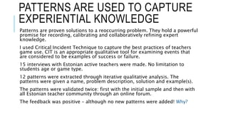 PATTERNS ARE USED TO CAPTURE
EXPERIENTIAL KNOWLEDGE
Patterns are proven solutions to a reoccurring problem. They hold a powerful
promise for recording, calibrating and collaboratively refining expert
knowledge.
I used Critical Incident Technique to capture the best practices of teachers
game use. CIT is an appropriate qualitative tool for examining events that
are considered to be examples of success or failure.
15 interviews with Estonian active teachers were made. No limitation to
students age or game type.
12 patterns were extracted through iterative qualitative analysis. The
patterns were given a name, problem description, solution and example(s).
The patterns were validated twice: first with the initial sample and then with
all Estonian teacher community through an online forum.
The feedback was positive – although no new patterns were added! Why?
 