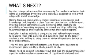 WHAT`S NEXT?
My aim is to provide an online community for teachers to foster their
game use practices by formulizing individual experience into a well
adaptable social knowledge.
Online learning communities enable sharing of experiences and
knowledge building with a clear focus on practice and collaboration.
Informal online communities and networks offer teachers the
possibility of voluntary engaging in shared learning, reflecting about
teaching practice and receiving emotional and social support.
Basically, it takes individual unique and well refined experiences,
formulates them into patterns and publishes them to the larger
audience who will try to copy them or revise the patterns (adapt to
their own context).
This will end up in refined patterns and helps other teachers to
incorporate games in their studies more easily.
What I need to do next is to figure out and map the requirements for
a platform that enables coevolution of cognitive (individual) and
 