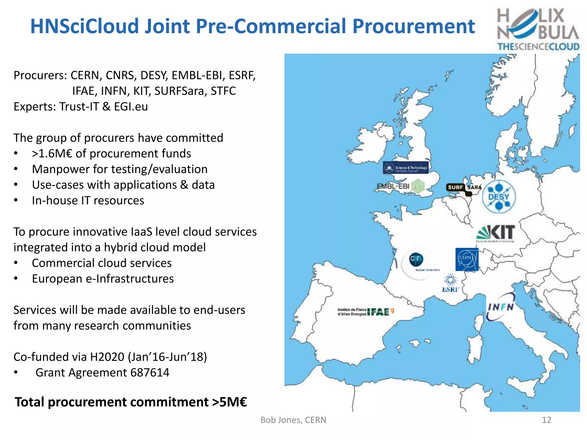 HNSciCloud Joint Pre-Commercial Procurement
Bob Jones, CERN 12
Procurers: CERN, CNRS, DESY, EMBL-EBI, ESRF,
IFAE, INFN, KIT, SURFSara, STFC
Experts: Trust-IT & EGI.eu
The group of procurers have committed
• >1.6M€ of procurement funds
• Manpower for testing/evaluation
• Use-cases with applications & data
• In-house IT resources
To procure innovative IaaS level cloud services
integrated into a hybrid cloud model
• Commercial cloud services
• European e-Infrastructures
Services will be made available to end-users
from many research communities
Co-funded via H2020 (Jan’16-Jun’18)
• Grant Agreement 687614
Total procurement commitment >5M€
 