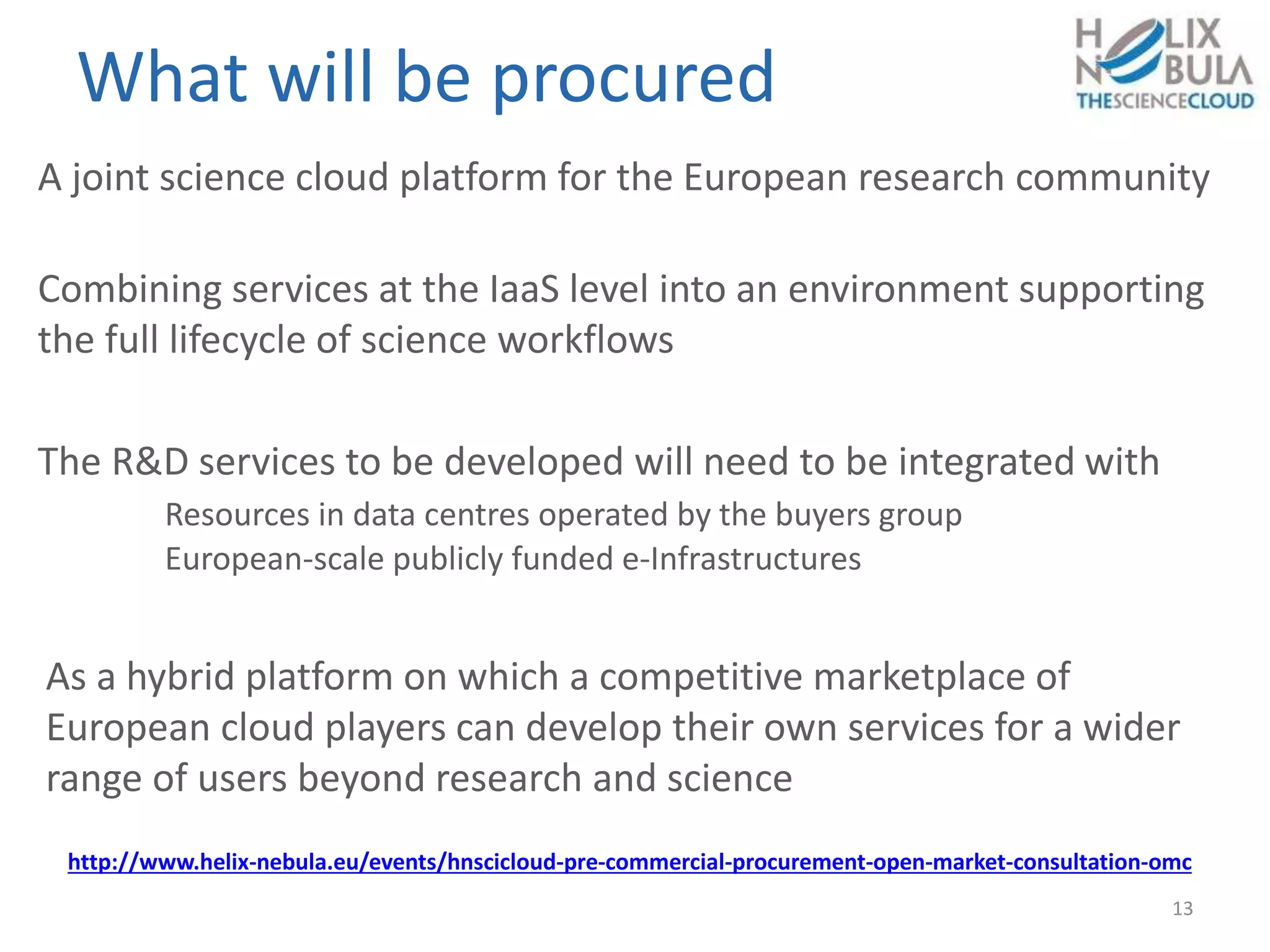 What will be procured
A joint science cloud platform for the European research community
Combining services at the IaaS level into an environment supporting
the full lifecycle of science workflows
The R&D services to be developed will need to be integrated with
Resources in data centres operated by the buyers group
European-scale publicly funded e-Infrastructures
As a hybrid platform on which a competitive marketplace of
European cloud players can develop their own services for a wider
range of users beyond research and science
13
http://www.helix-nebula.eu/events/hnscicloud-pre-commercial-procurement-open-market-consultation-omc
 