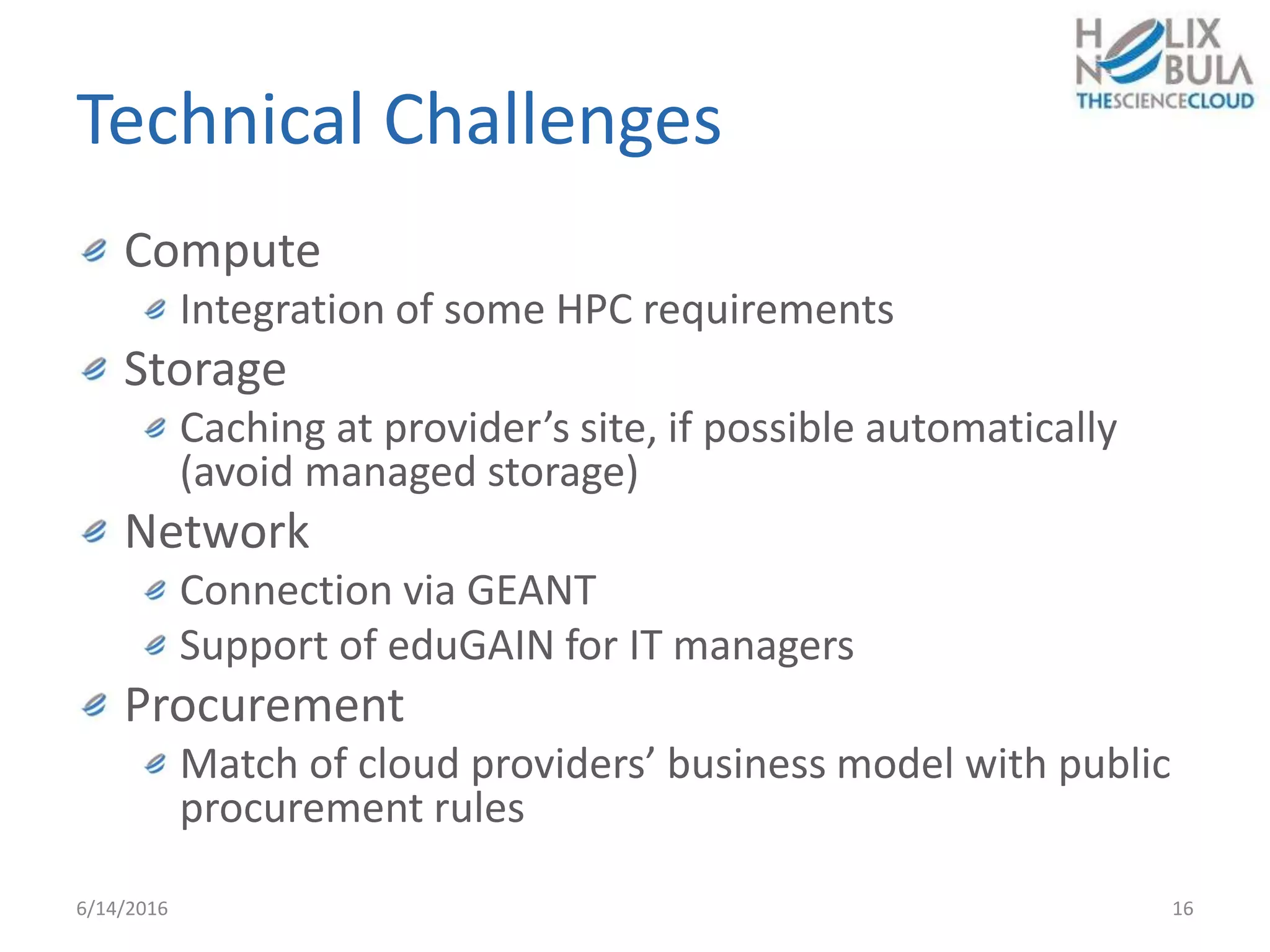 Technical Challenges
Compute
Integration of some HPC requirements
Storage
Caching at provider’s site, if possible automatically
(avoid managed storage)
Network
Connection via GEANT
Support of eduGAIN for IT managers
Procurement
Match of cloud providers’ business model with public
procurement rules
6/14/2016 16
 
