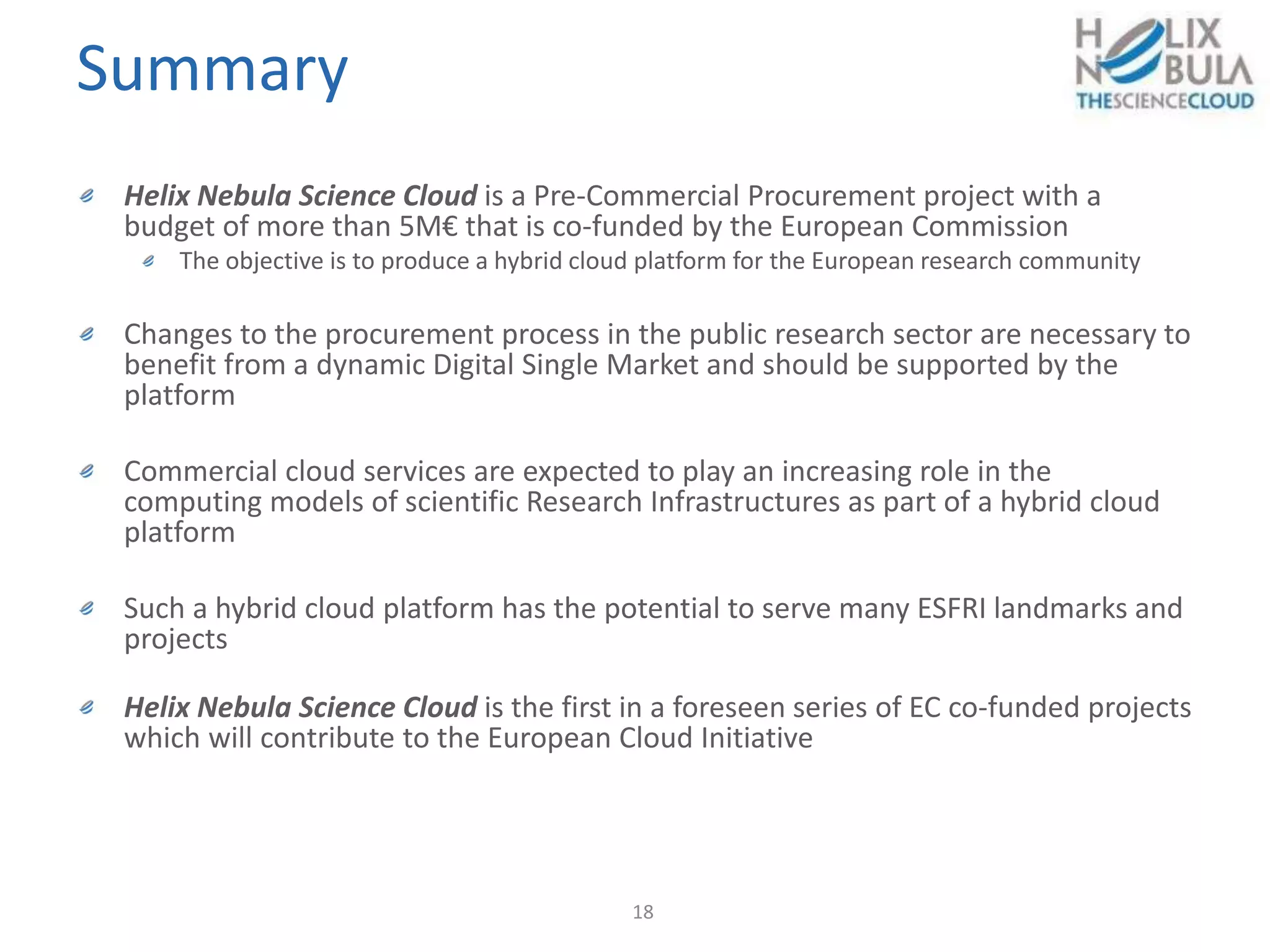 Summary
18
Helix Nebula Science Cloud is a Pre-Commercial Procurement project with a
budget of more than 5M€ that is co-funded by the European Commission
The objective is to produce a hybrid cloud platform for the European research community
Changes to the procurement process in the public research sector are necessary to
benefit from a dynamic Digital Single Market and should be supported by the
platform
Commercial cloud services are expected to play an increasing role in the
computing models of scientific Research Infrastructures as part of a hybrid cloud
platform
Such a hybrid cloud platform has the potential to serve many ESFRI landmarks and
projects
Helix Nebula Science Cloud is the first in a foreseen series of EC co-funded projects
which will contribute to the European Cloud Initiative
 