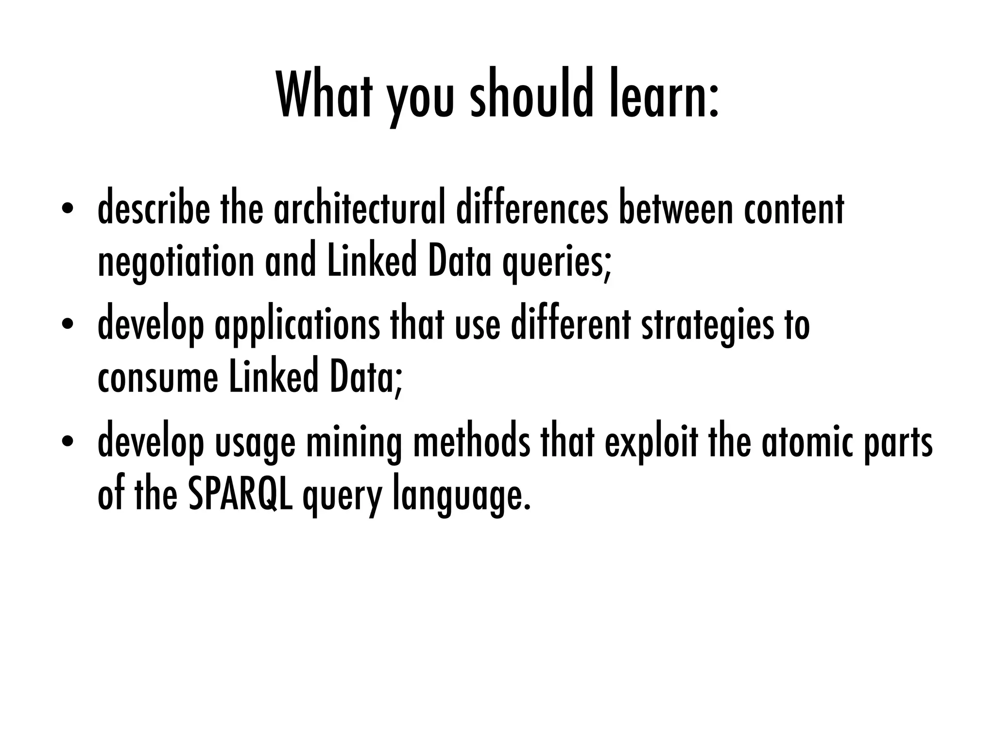 What you should learn:
•  describe the architectural differences between content
negotiation and Linked Data queries;
•  develop applications that use different strategies to
consume Linked Data;
•  develop usage mining methods that exploit the atomic parts
of the SPARQL query language.
 