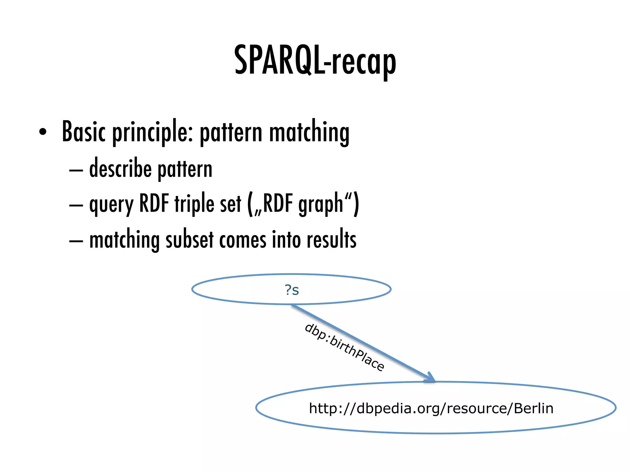SPARQL-recap
•  Basic principle: pattern matching
– describe pattern
– query RDF triple set („RDF graph“)
– matching subset comes into results
?s
http://dbpedia.org/resource/Berlin
 