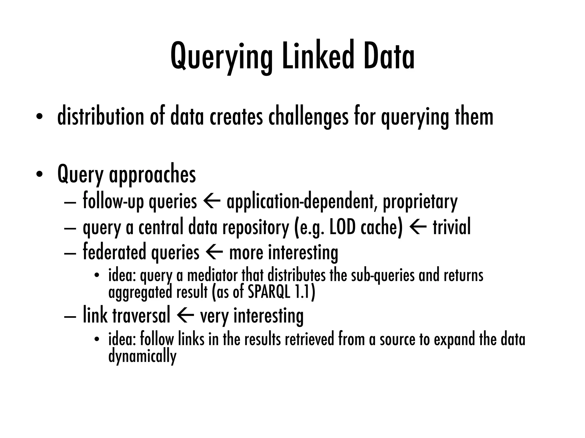 Querying Linked Data
•  distribution of data creates challenges for querying them
•  Query approaches
–  follow-up queries ß application-dependent, proprietary
–  query a central data repository (e.g. LOD cache) ß trivial
–  federated queries ß more interesting
•  idea: query a mediator that distributes the sub-queries and returns
aggregated result (as of SPARQL 1.1)
–  link traversal ß very interesting
•  idea: follow links in the results retrieved from a source to expand the data
dynamically
 