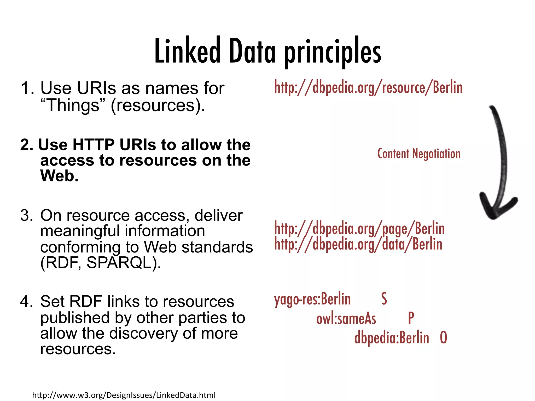 Linked Data principles
1.  Use URIs as names for
“Things” (resources).
2.  Use HTTP URIs to allow the
access to resources on the
Web.
3.  On resource access, deliver
meaningful information
conforming to Web standards
(RDF, SPARQL).
4.  Set RDF links to resources
published by other parties to
allow the discovery of more
resources.
h"p://www.w3.org/DesignIssues/LinkedData.html	
http://dbpedia.org/resource/Berlin



http://dbpedia.org/page/Berlin
http://dbpedia.org/data/Berlin

yago-res:Berlin
 
S

owl:sameAs
 
P


dbpedia:Berlin O
Content Negotiation
 